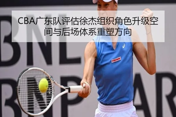 CBA广东队评估徐杰组织角色升级空间与后场体系重塑方向