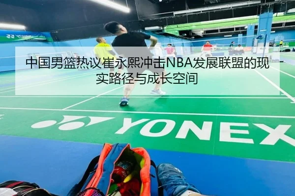 中国男篮热议崔永熙冲击NBA发展联盟的现实路径与成长空间