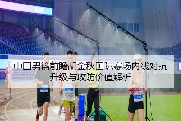 中国男篮前瞻胡金秋国际赛场内线对抗升级与攻防价值解析