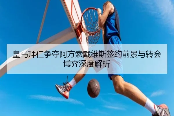 皇马拜仁争夺阿方索戴维斯签约前景与转会博弈深度解析