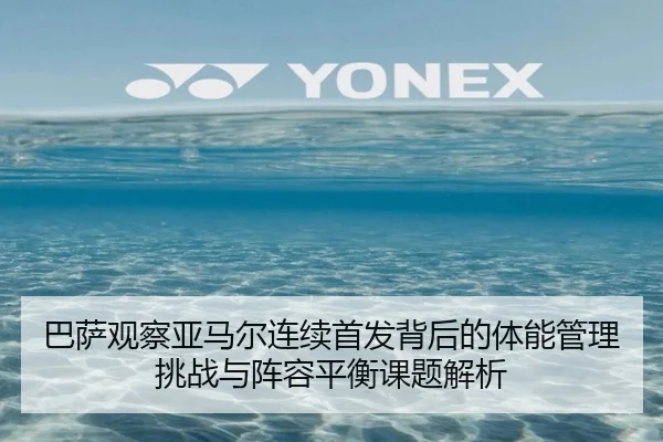巴萨观察亚马尔连续首发背后的体能管理挑战与阵容平衡课题解析