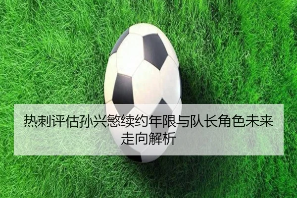 热刺评估孙兴慜续约年限与队长角色未来走向解析
